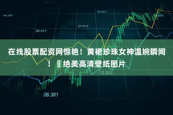 在线股票配资网惊艳！黄裙珍珠女神温婉瞬间！‖绝美高清壁纸图片
