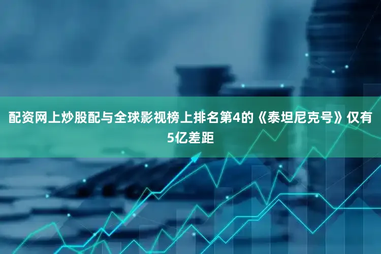 配资网上炒股配与全球影视榜上排名第4的《泰坦尼克号》仅有5亿差距